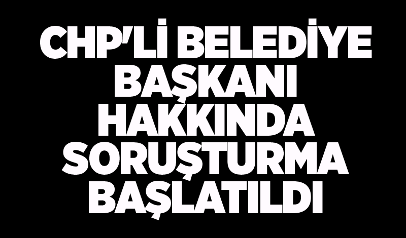 CHP'li belediye başkanı hakkında soruşturma başlatıldı