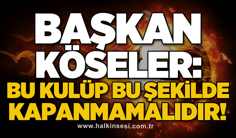 Başkan Köseler: Bu kulüp bu şekilde kapanmamalıdır!