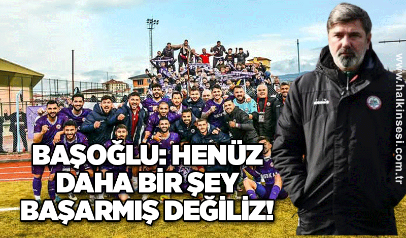 Başoğlu: Henüz daha bir şey başarmış değiliz!