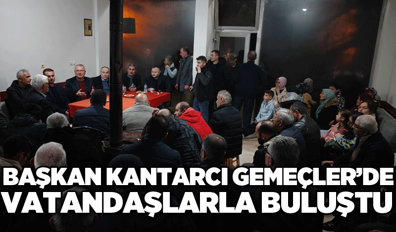 Başkan Kantarcı Gemeçler’de vatandaşlarla buluştu