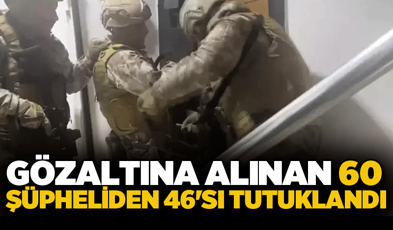 Gözaltına alınan 60 şüpheliden 46'sı tutuklandı