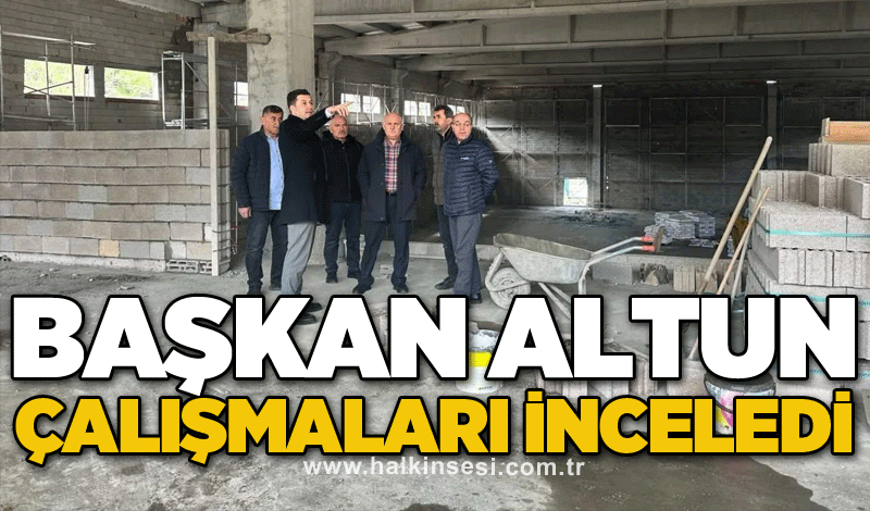 Başkan Altun çalışmaları inceledi