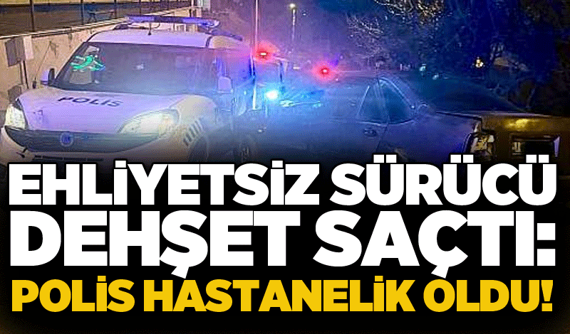 Ehliyetsiz sürücü dehşet saçtı: Polis hastanelik oldu!