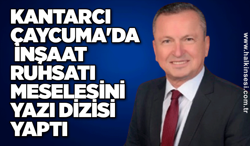 Kantarcı Çaycuma'da inşaat ruhsatı meselesini yazı dizisi yaptı