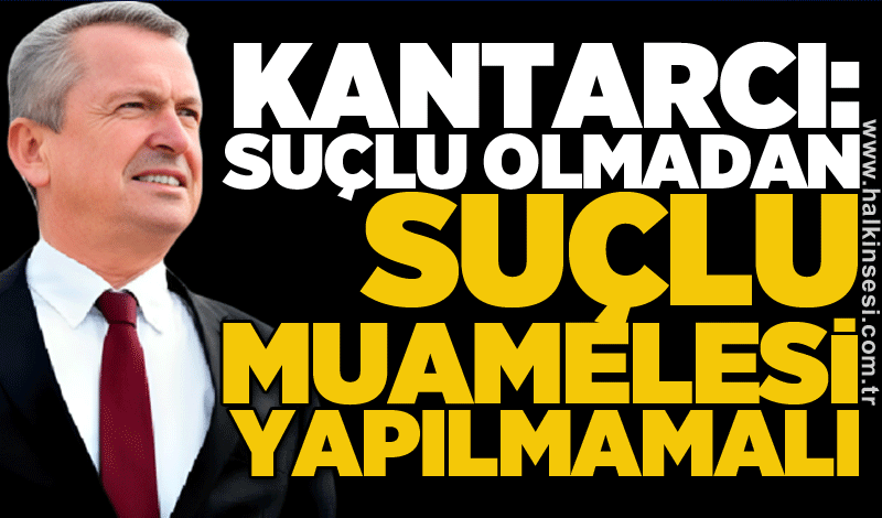 Kantarcı: Suçlu olmadan suçlu muamelesi yapılmamalı