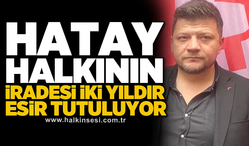 Hatay halkının iradesi iki yıldır esir tutuluyor