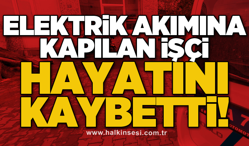 Elektrik akımına kapılan işçi hayatını kaybetti!