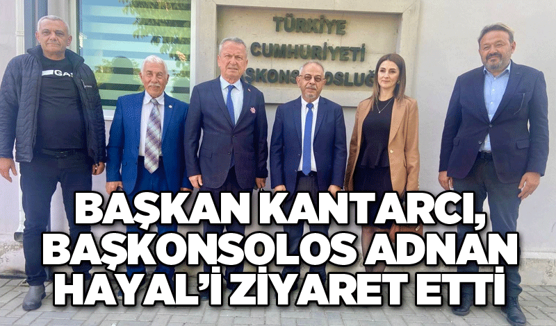 BAŞKAN KANTARCI, BAŞKONSOLOS ADNAN HAYAL’İ ZİYARET ETTİ