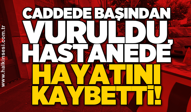 Caddede başından vuruldu, hastanede hayatını kaybetti!