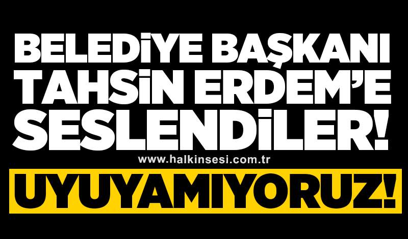 Belediye Başkanı Tahsin Erdem’e seslendiler! Uyuyamıyoruz!