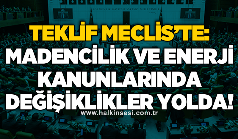 Teklif meclis’te: Madencilik ve enerji kanunlarında değişiklikler yolda!