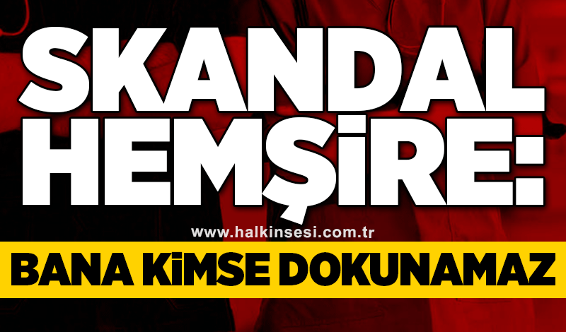 Skandal hemşire: Bana kimse dokunamaz