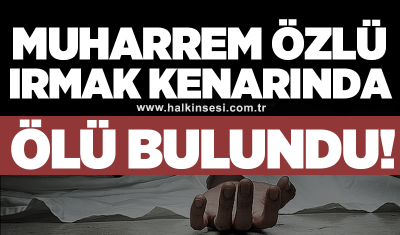 Muharrem Özlü ırmak kenarında ölü bulundu!
