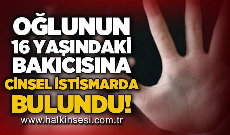 Oğlunun 16 yaşındaki bakıcısına c*nsel istismarda bulundu