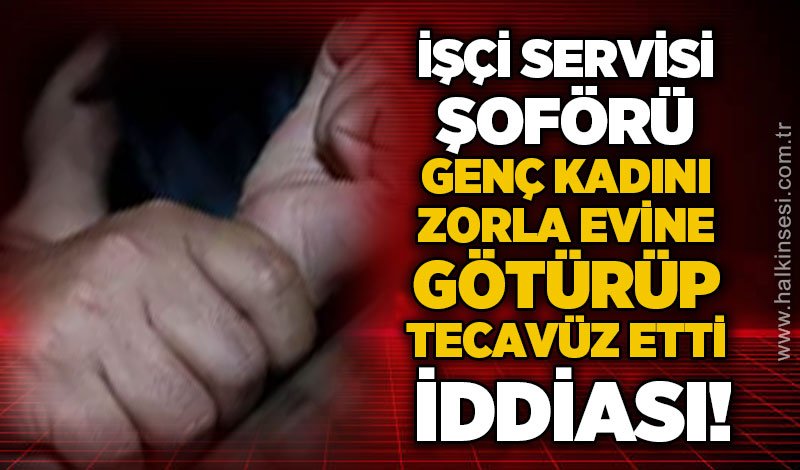 Servis şoförü, 20 yaşındaki genç kadını zorla evine götürüp te*avüz etti iddiası!