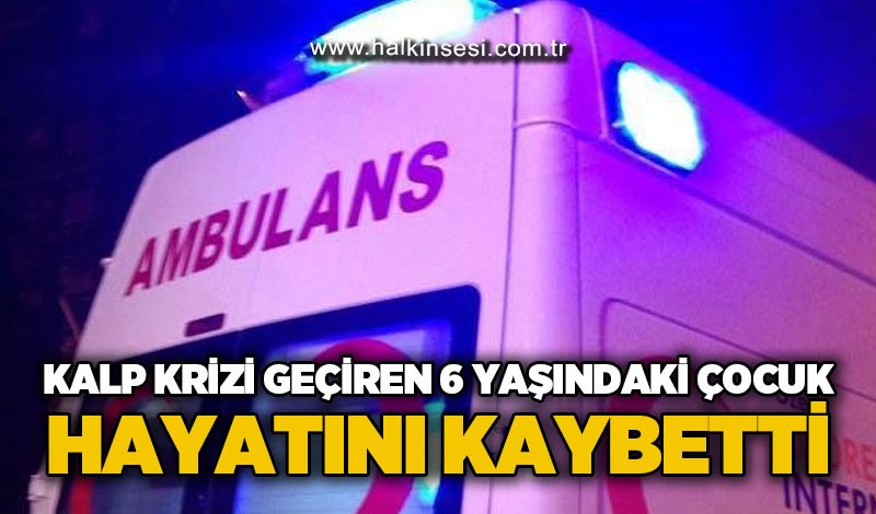 Kalp krizi geçiren 6 yaşındaki çocuk hayatını kaybetti