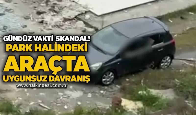 Gündüz vakti skandal! park halindeki araçta uygunsuz davranış