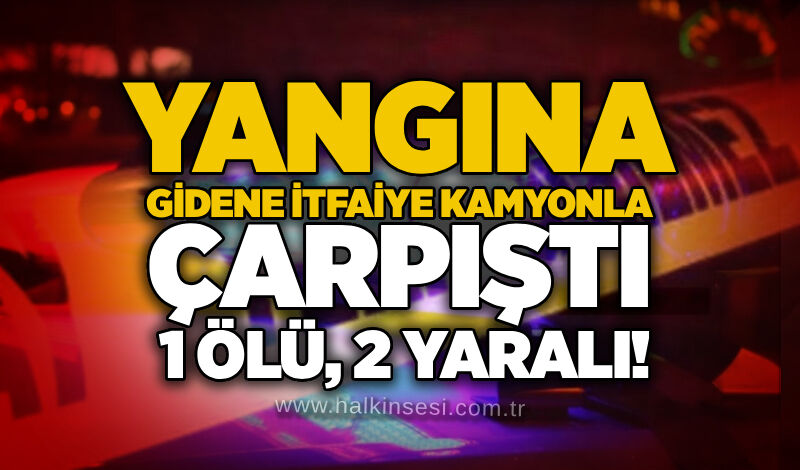 Yangına giden itfaiye kamyonla çarpıştı, 1 ölü, 2 yaralı!