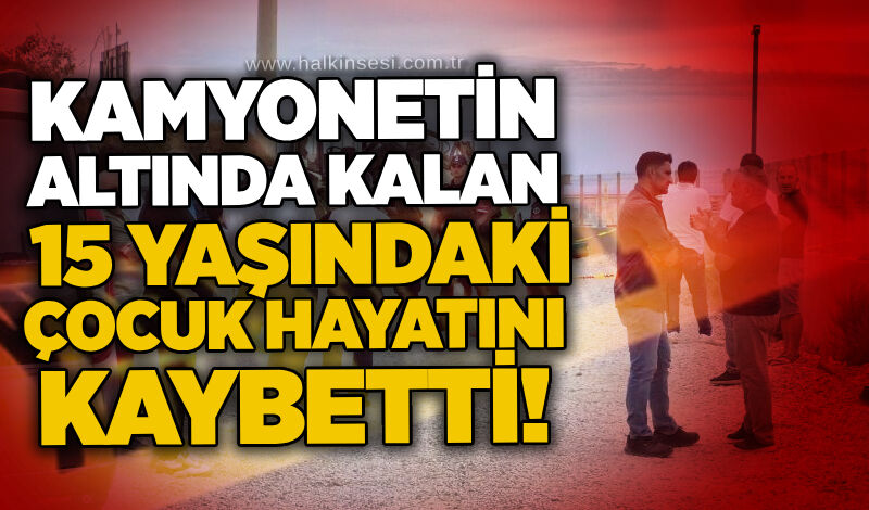 Kamyonetin altında kalan 15 yaşındaki çocuk hayatını kaybetti!