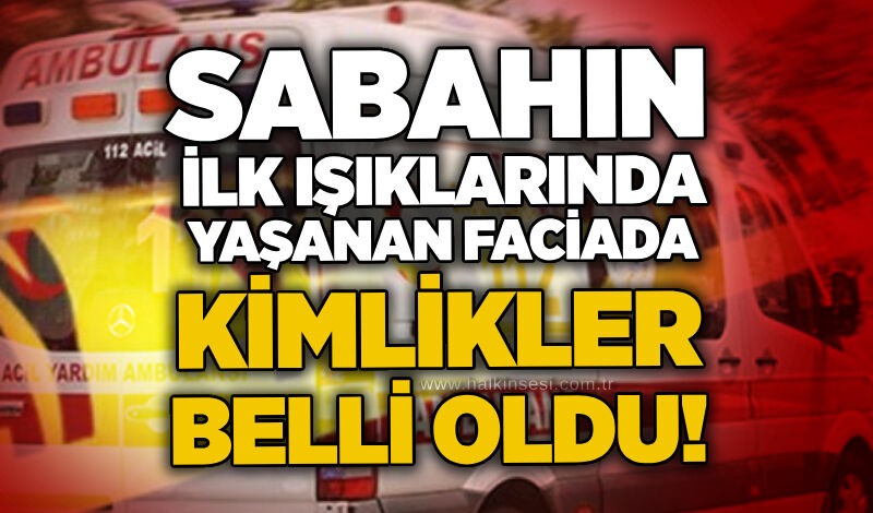 Sabahın ilk ışıklarında yaşanan faciada kimlikler belli oldu!