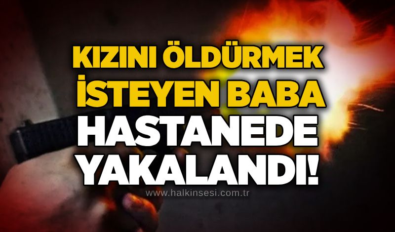 Kızını öldürmek isteyen baba hastanede yakalandı!